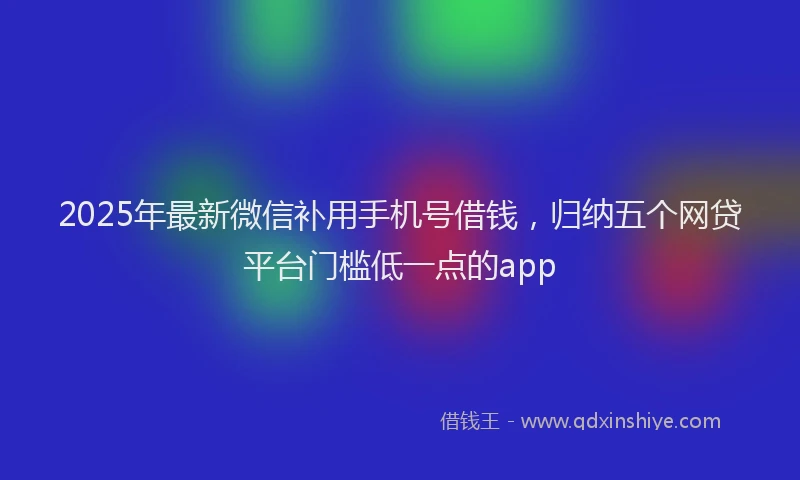 2025年最新微信补用手机号借钱，归纳五个网贷平台门槛低一点的app