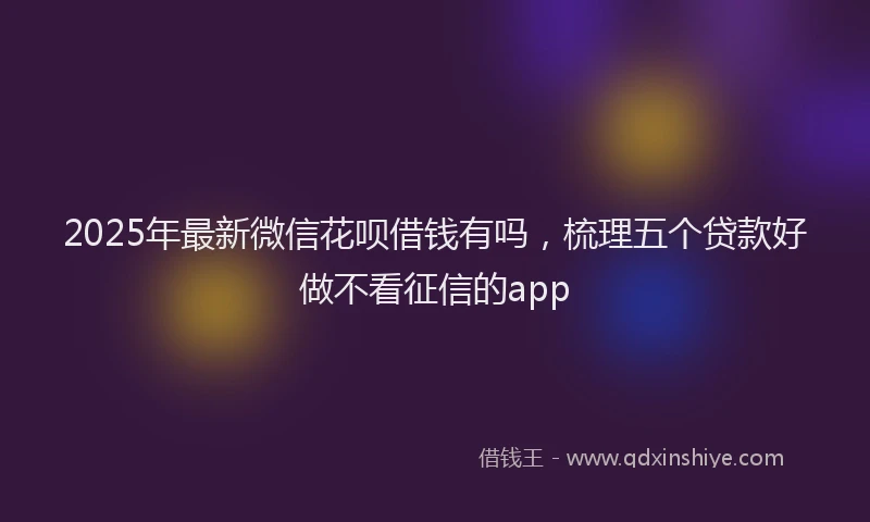 2025年最新微信花呗借钱有吗，梳理五个贷款好做不看征信的app