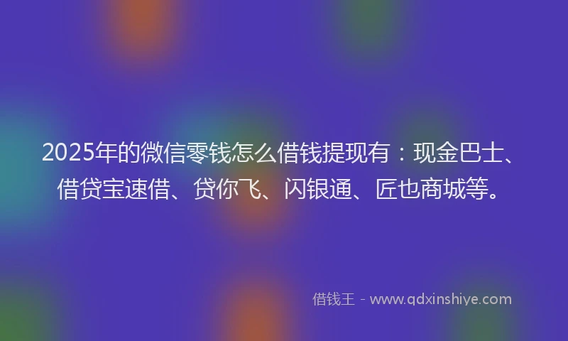 2025年的微信零钱怎么借钱提现有：现金巴士、借贷宝速借、贷你飞、闪银通、匠也商城等。