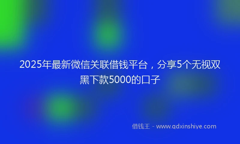 2025年最新微信关联借钱平台，分享5个无视双黑下款5000的口子