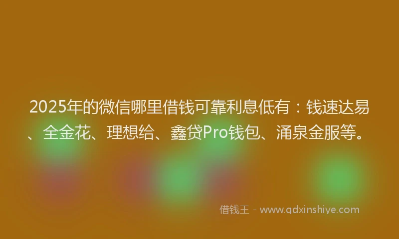 2025年的微信哪里借钱可靠利息低有：钱速达易、全金花、理想给、鑫贷Pro钱包、涌泉金服等。