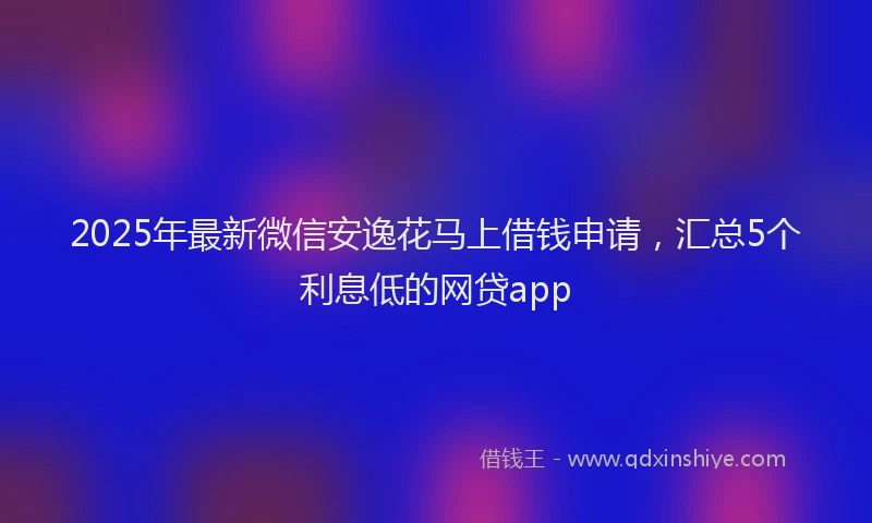 2025年最新微信安逸花马上借钱申请，汇总5个利息低的网贷app