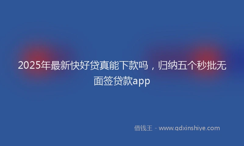 2025年最新快好贷真能下款吗，归纳五个秒批无面签贷款app