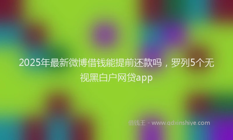 2025年最新微博借钱能提前还款吗，罗列5个无视黑白户网贷app