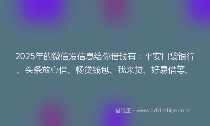 2025年的微信发信息给你借钱有：平安口袋银行、头条放心借、畅贷钱包、我来贷、好易借等。