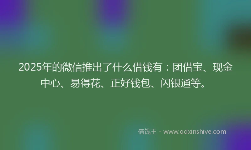 2025年的微信推出了什么借钱有：团借宝、现金中心、易得花、正好钱包、闪银通等。