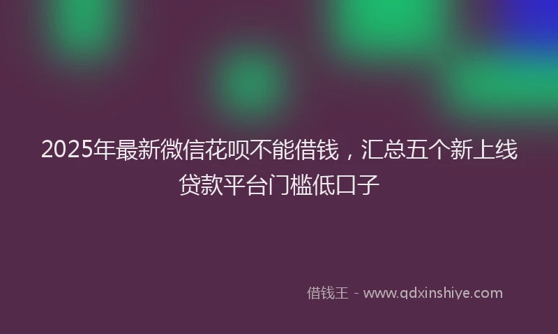 2025年最新微信花呗不能借钱，汇总五个新上线贷款平台门槛低口子