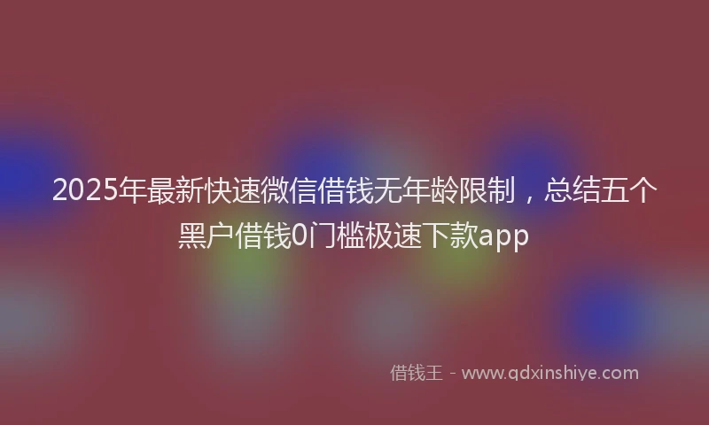 2025年最新快速微信借钱无年龄限制，总结五个黑户借钱0门槛极速下款app