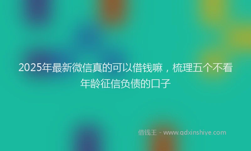 2025年最新微信真的可以借钱嘛，梳理五个不看年龄征信负债的口子