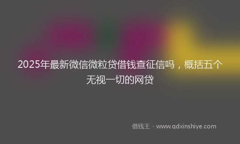 2025年最新微信微粒贷借钱查征信吗，概括五个无视一切的网贷
