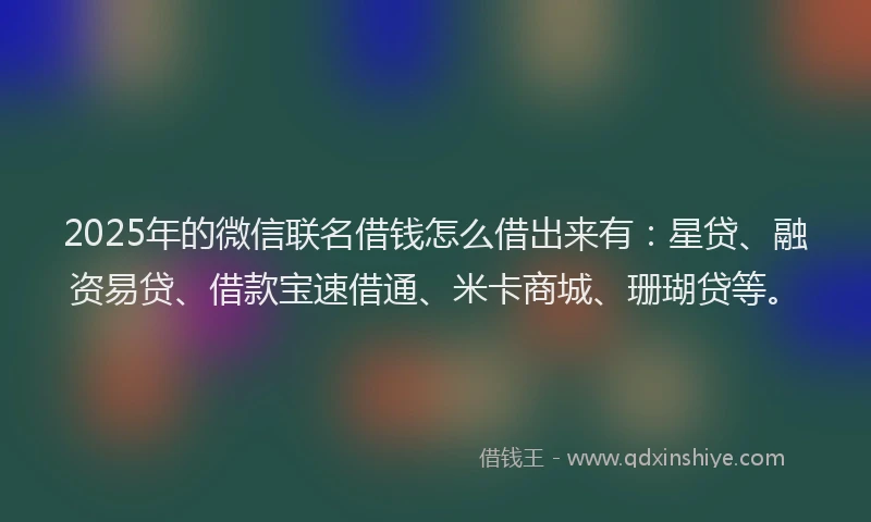 2025年的微信联名借钱怎么借出来有：星贷、融资易贷、借款宝速借通、米卡商城、珊瑚贷等。