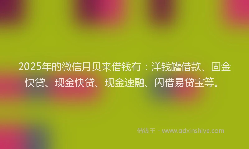 2025年的微信月贝来借钱有：洋钱罐借款、固金快贷、现金快贷、现金速融、闪借易贷宝等。