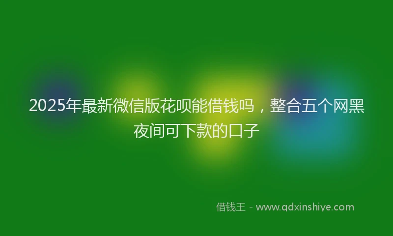 2025年最新微信版花呗能借钱吗，整合五个网黑夜间可下款的口子