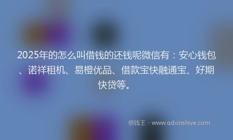 2025年的怎么叫借钱的还钱呢微信有：安心钱包、诺祥租机、易橙优品、借款宝快融通宝、好期快贷等。