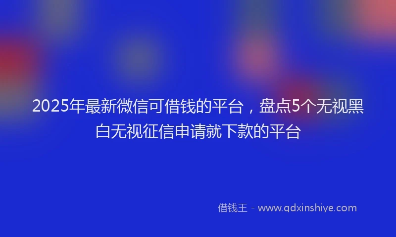 2025年最新微信可借钱的平台，盘点5个无视黑白无视征信申请就下款的平台