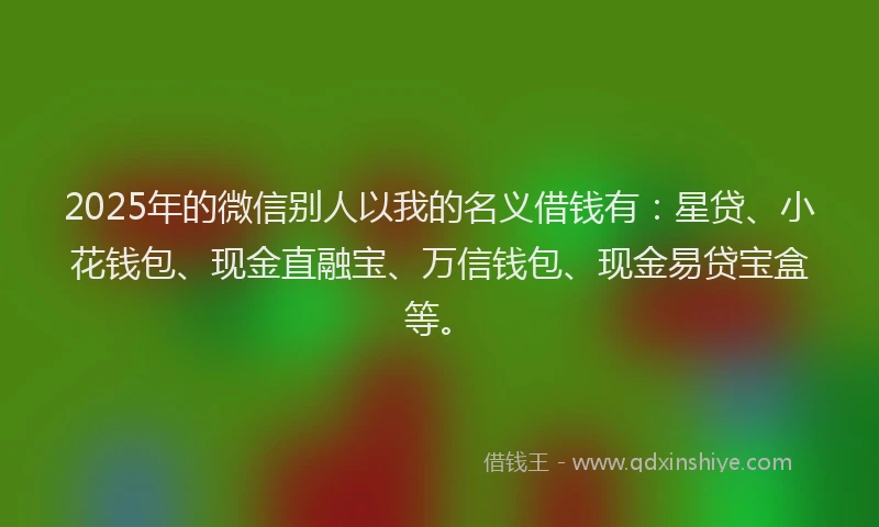 2025年的微信别人以我的名义借钱有：星贷、小花钱包、现金直融宝、万信钱包、现金易贷宝盒等。