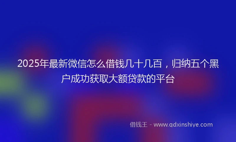 2025年最新微信怎么借钱几十几百，归纳五个黑户成功获取大额贷款的平台