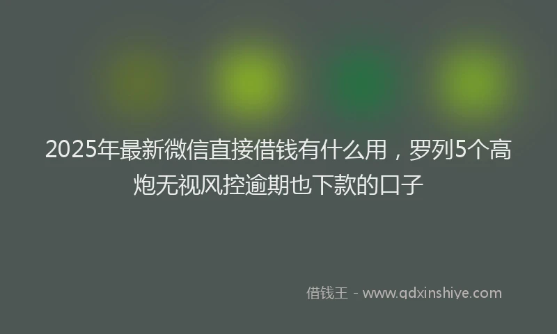 2025年最新微信直接借钱有什么用，罗列5个高炮无视风控逾期也下款的口子