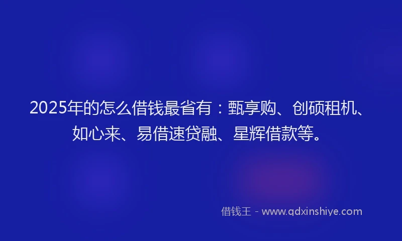 2025年的怎么借钱最省有：甄享购、创硕租机、如心来、易借速贷融、星辉借款等。