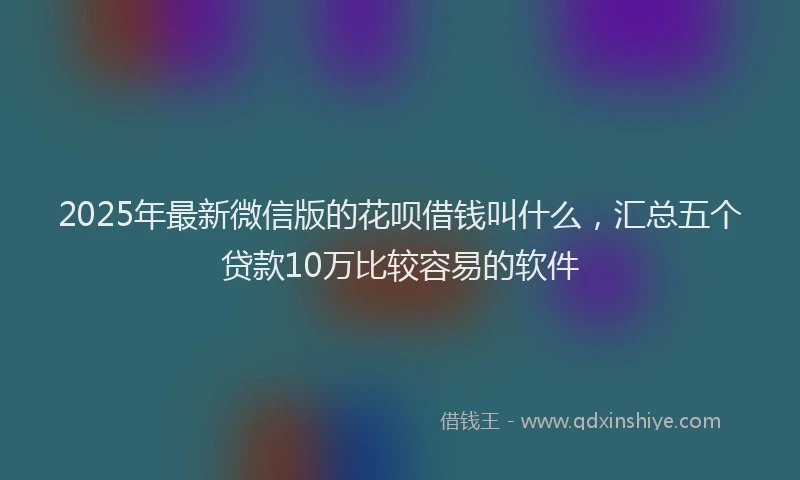 2025年最新微信版的花呗借钱叫什么，汇总五个贷款10万比较容易的软件