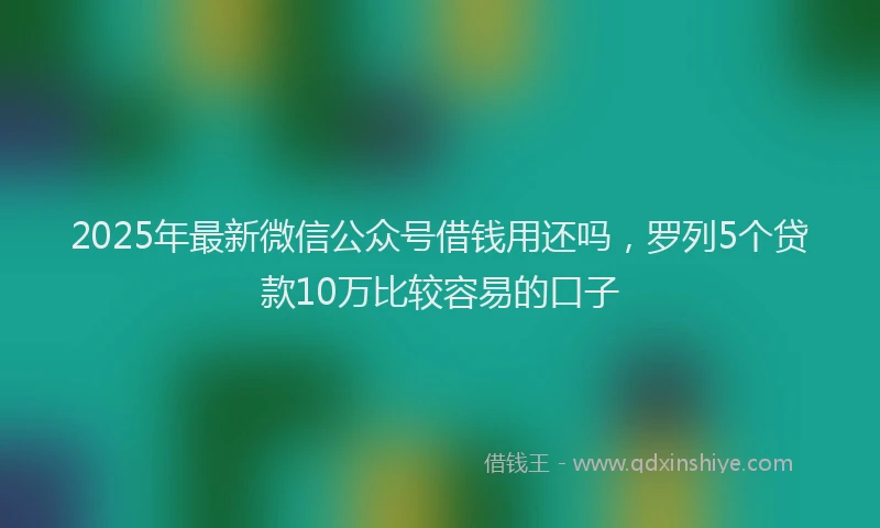 2025年最新微信公众号借钱用还吗，罗列5个贷款10万比较容易的口子