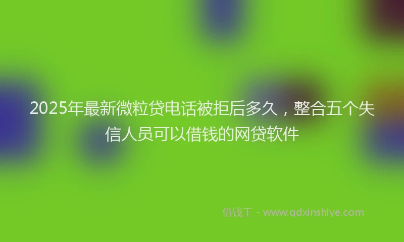 2025年最新微粒贷电话被拒后多久，整合五个失信人员可以借钱的网贷软件