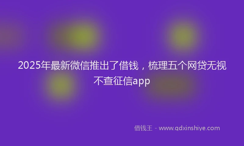 2025年最新微信推出了借钱，梳理五个网贷无视不查征信app