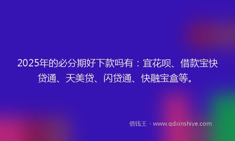 2025年的必分期好下款吗有：宜花呗、借款宝快贷通、天美贷、闪贷通、快融宝盒等。