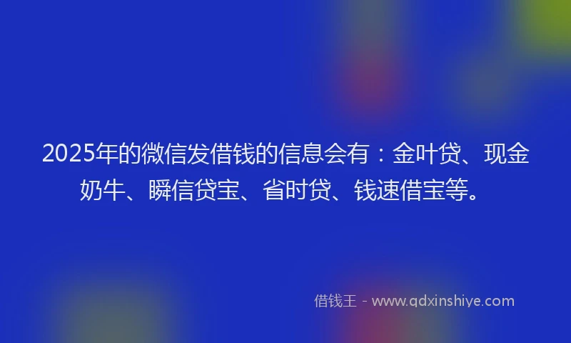 2025年的微信发借钱的信息会有：金叶贷、现金奶牛、瞬信贷宝、省时贷、钱速借宝等。