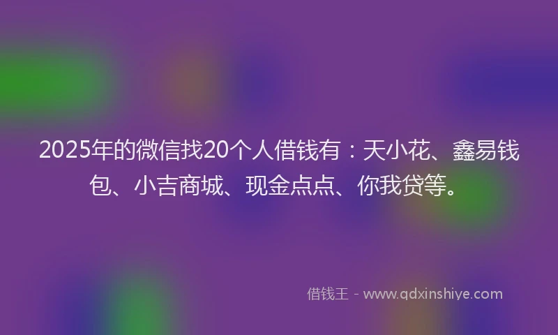 2025年的微信找20个人借钱有：天小花、鑫易钱包、小吉商城、现金点点、你我贷等。
