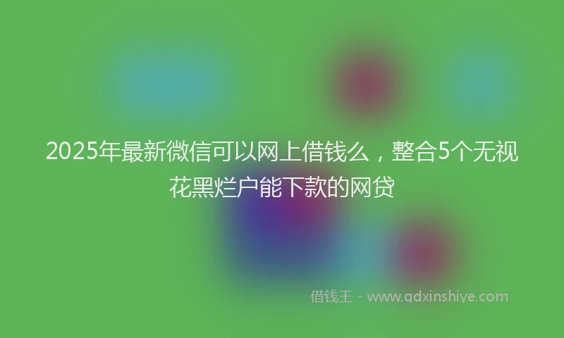 2025年最新微信可以网上借钱么，整合5个无视花黑烂户能下款的网贷