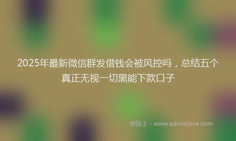 2025年最新微信群发借钱会被风控吗，总结五个真正无视一切黑能下款口子
