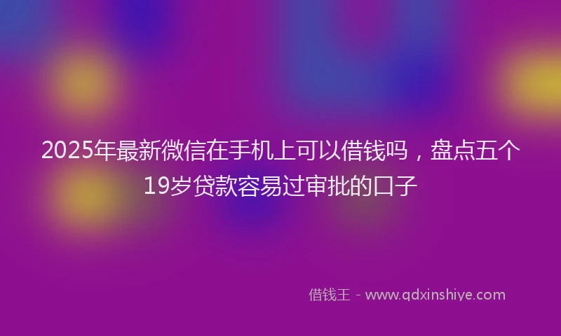 2025年最新微信在手机上可以借钱吗，盘点五个19岁贷款容易过审批的口子