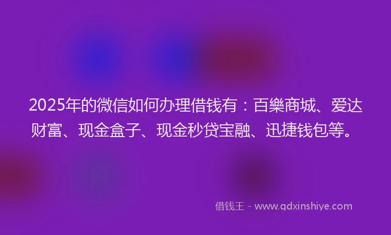 2025年的微信如何办理借钱有：百樂商城、爱达财富、现金盒子、现金秒贷宝融、迅捷钱包等。