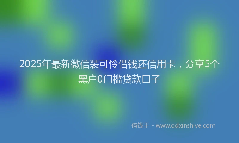 2025年最新微信装可怜借钱还信用卡，分享5个黑户0门槛贷款口子