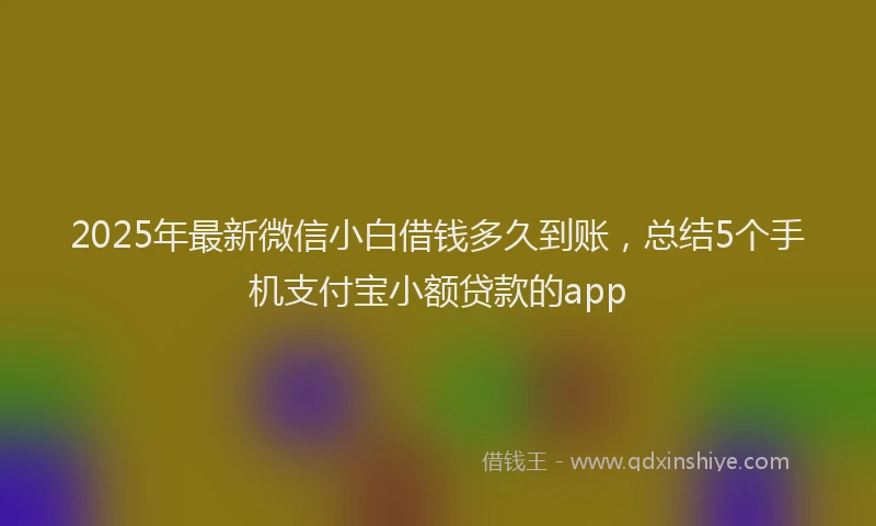 2025年最新微信小白借钱多久到账，总结5个手机支付宝小额贷款的app