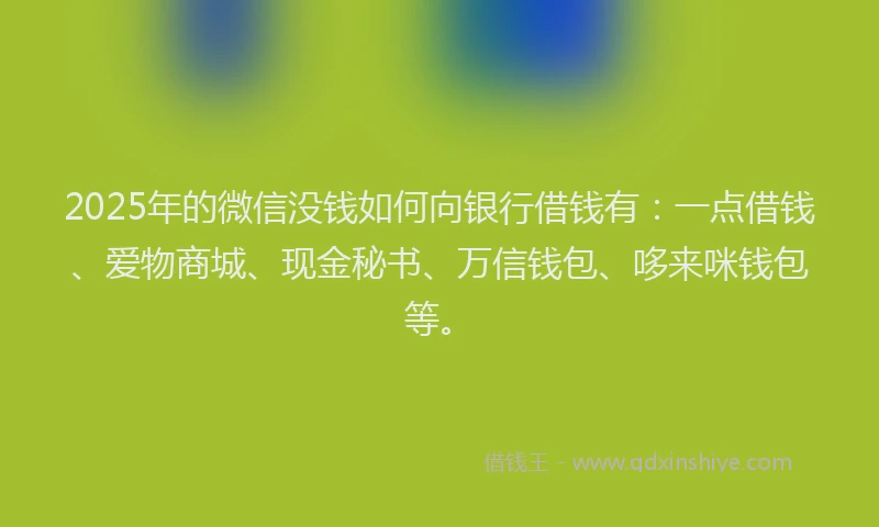 2025年的微信没钱如何向银行借钱有：一点借钱、爱物商城、现金秘书、万信钱包、哆来咪钱包等。