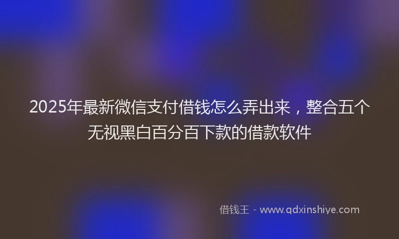 2025年最新微信支付借钱怎么弄出来，整合五个无视黑白百分百下款的借款软件
