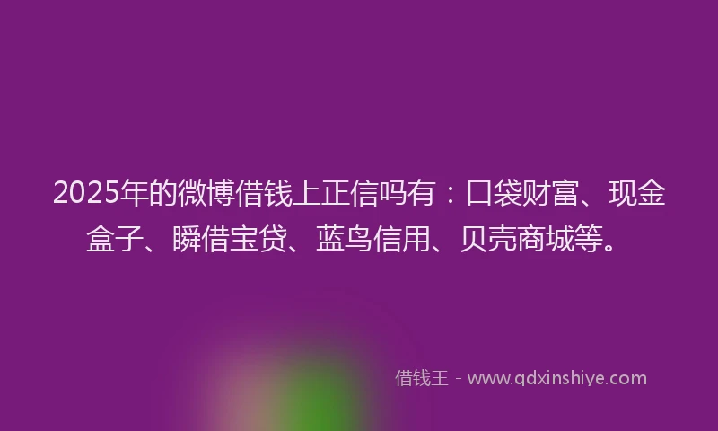 2025年的微博借钱上正信吗有：口袋财富、现金盒子、瞬借宝贷、蓝鸟信用、贝壳商城等。