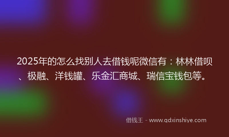 2025年的怎么找别人去借钱呢微信有：林林借呗、极融、洋钱罐、乐金汇商城、瑞信宝钱包等。