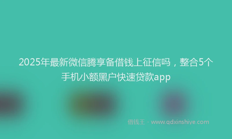 2025年最新微信腾享备借钱上征信吗，整合5个手机小额黑户快速贷款app