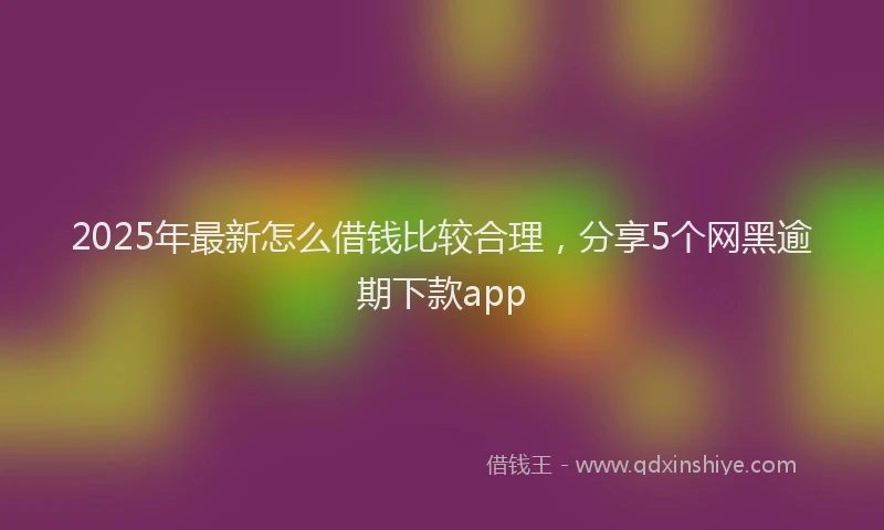 2025年最新怎么借钱比较合理，分享5个网黑逾期下款app