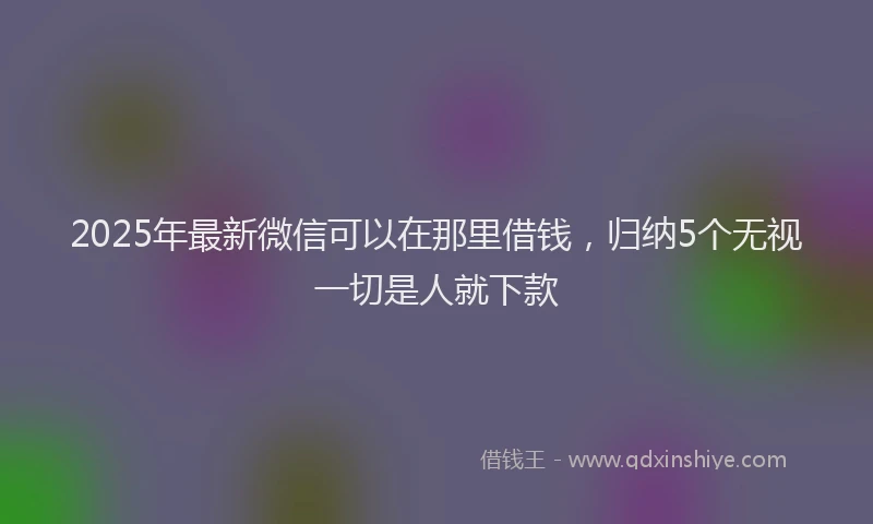 2025年最新微信可以在那里借钱，归纳5个无视一切是人就下款