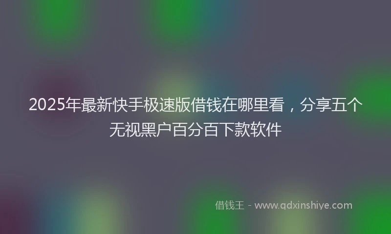2025年最新快手极速版借钱在哪里看，分享五个无视黑户百分百下款软件