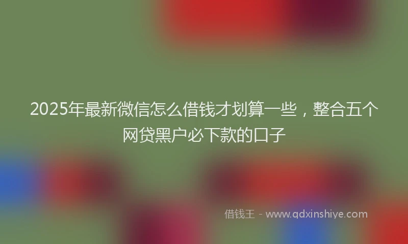 2025年最新微信怎么借钱才划算一些，整合五个网贷黑户必下款的口子