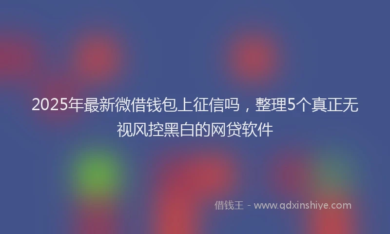 2025年最新微借钱包上征信吗，整理5个真正无视风控黑白的网贷软件
