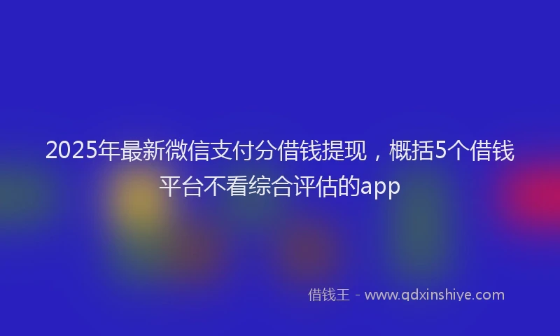 2025年最新微信支付分借钱提现，概括5个借钱平台不看综合评估的app