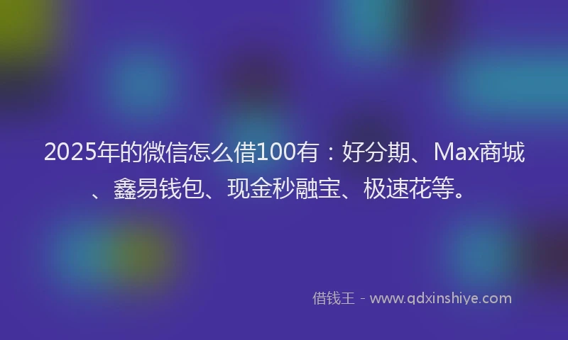 2025年的微信怎么借100有：好分期、Max商城、鑫易钱包、现金秒融宝、极速花等。