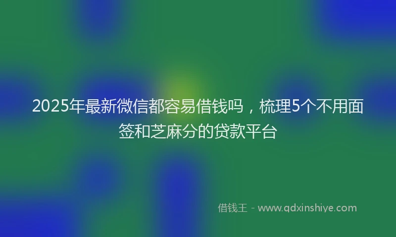 2025年最新微信都容易借钱吗，梳理5个不用面签和芝麻分的贷款平台