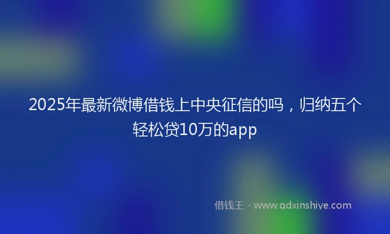 2025年最新微博借钱上中央征信的吗，归纳五个轻松贷10万的app